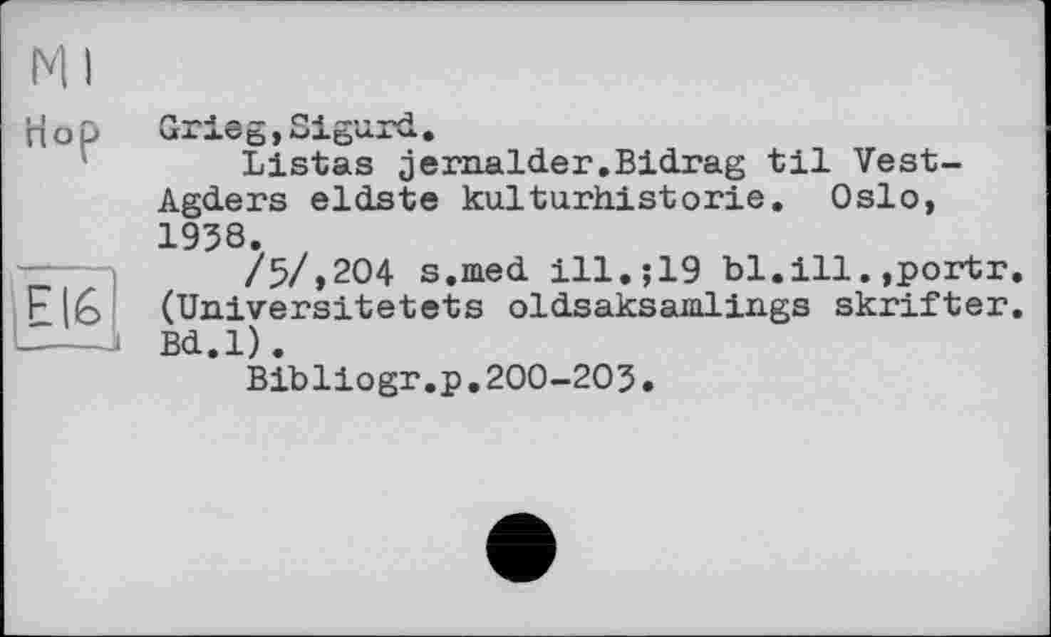 ﻿Ml
Пор
EI6 і—.—j
Gx ieg , Sigurd.
Listas jernalder,Bidrag til Vest-Agders eldste kulturhistorie. Oslo, 1938.
/5/,204 s.med ill.;19 bl.ill.,portr. (Universitetets oldsaksamlings skrifter. Bd.l).
Bibliogr.p.200-203.